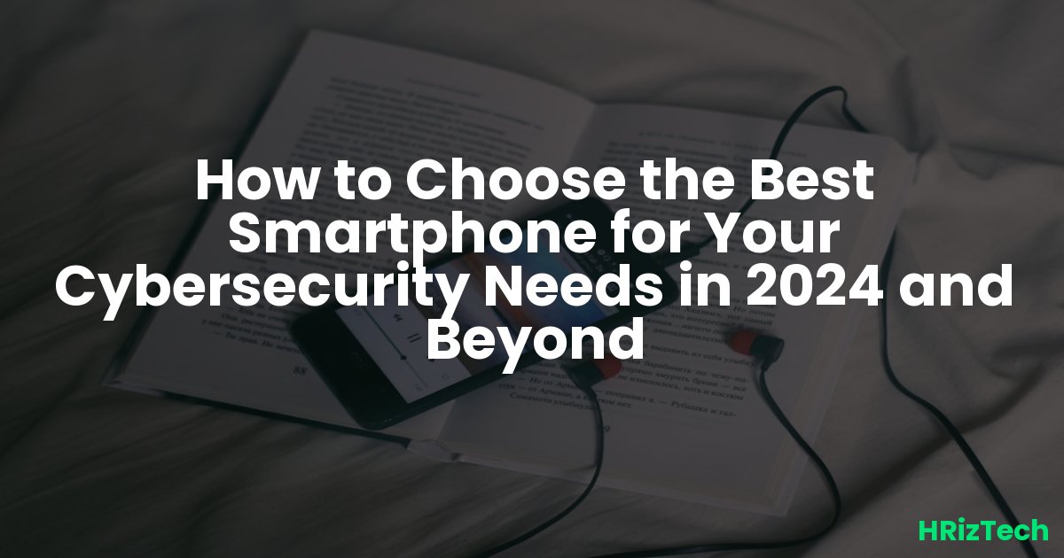 How to Choose the Best Smartphone for Your Cybersecurity Needs in 2024 and Beyond