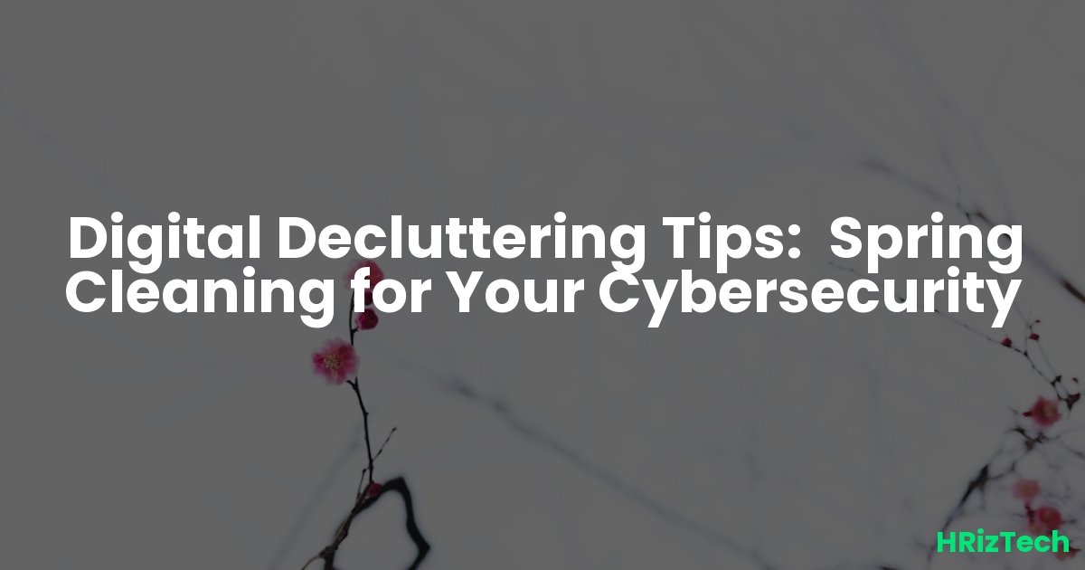 Digital Decluttering Tips:  Spring Cleaning for Your Cybersecurity